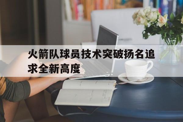 九游体育网页版登录入口-关于火箭队球员技术突破扬名追求全新高度的信息