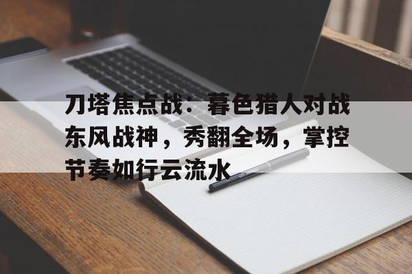九游体育网页版登录入口-刀塔焦点战：暮色猎人对战东风战神，秀翻全场，掌控节奏如行云流水